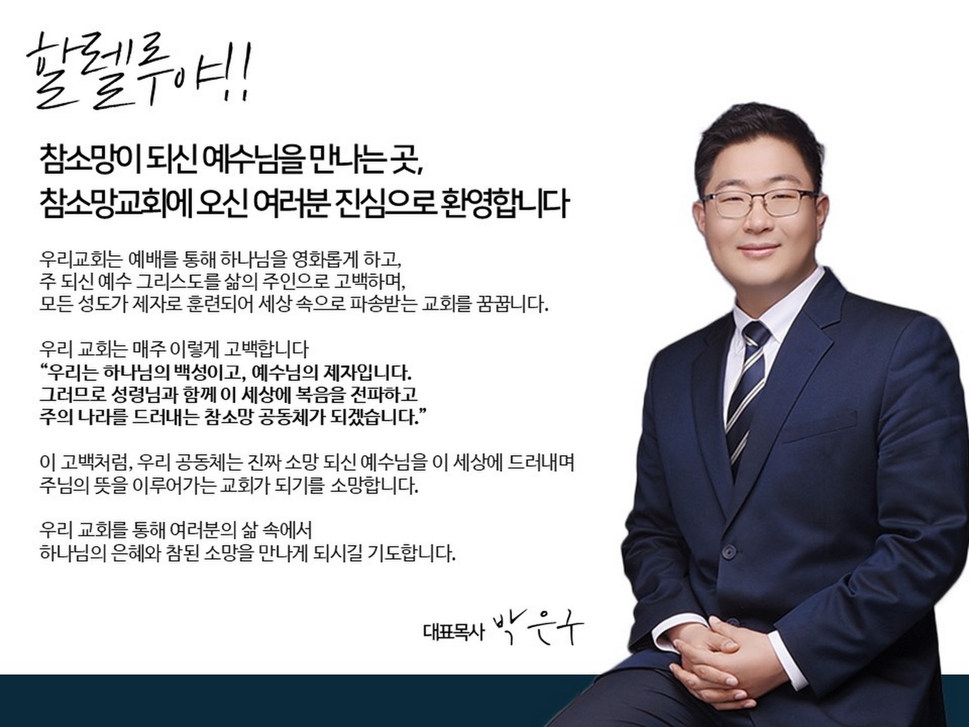 할렐루야!! 참소망이 되신 예수님을 만나는 곳, 참소망교회에 오신 여러분 진심으로 환영합니다. 우리 교회는 예배를 통해 하나님을 영화롭게 하고, 주 되신 예수 그리스도를 삶의 주인으로 고백하며, 모든 성도가 제자로 훈련되어 세상 속으로 파송받는 교회를 꿈꿉니다. 우리 교회는 매주 이렇게 고백합니다. “우리는 하나님의 백성이고, 예수님의 제자입니다. 그러므로 성령님과 함께 이 세상에 복음을 전파하고 주의 나라를 드러내는 참소망 공동체가 되겠습니다.” 이 고백처럼, 우리 공동체는 진짜 소망 되신 예수님을 이 세상에 드러내며 주님의 뜻을 이루어가는 교회가 되기를 소망합니다. 우리 교회를 통해 여러분의 삶 속에서 하나님의 은혜와 참된 소망을 만나게 되시길 기도합니다. 대표목사 박은구